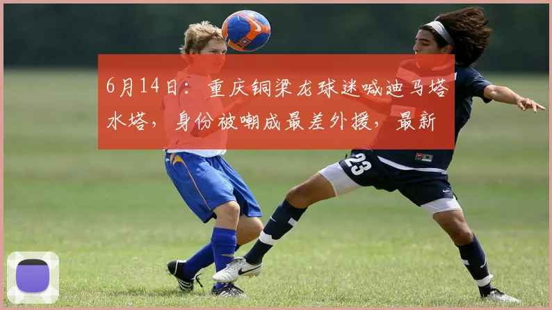 6月14日:重庆铜梁龙球迷喊迪马塔水塔,身份被嘲成最差外援,最新身价却涨到250万欧_比赛_变化_价值