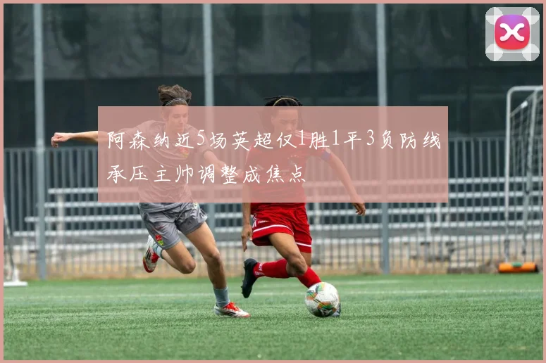 阿森纳近5场英超仅1胜1平3负防线承压主帅调整成焦点