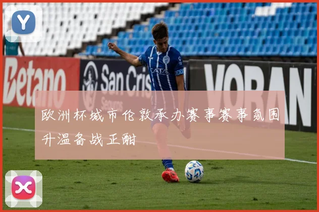 欧洲杯城市伦敦承办赛事赛事氛围升温备战正酣