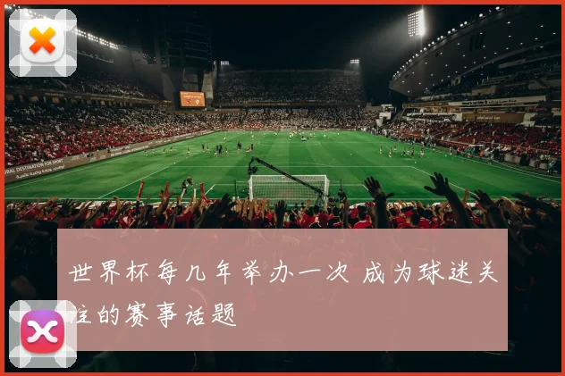 世界杯每几年举办一次 成为球迷关注的赛事话题