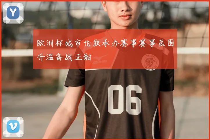 欧洲杯城市伦敦承办赛事赛事氛围升温备战正酣