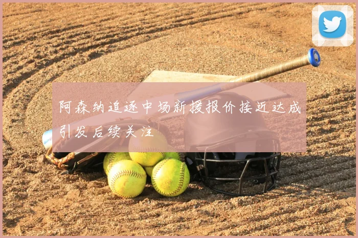 阿森纳追逐中场新援报价接近达成引发后续关注