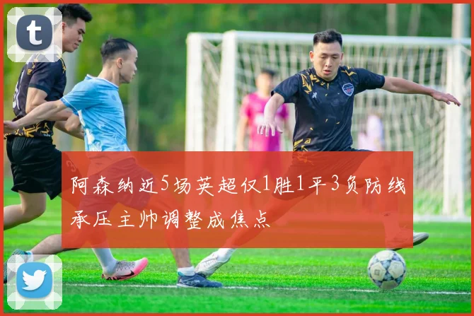 阿森纳近5场英超仅1胜1平3负防线承压主帅调整成焦点