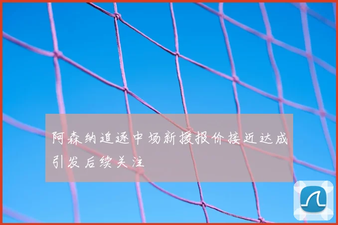 阿森纳追逐中场新援报价接近达成引发后续关注