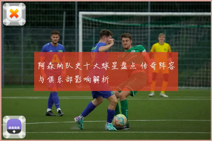 阿森纳队史十大球星盘点 传奇阵容与俱乐部影响解析