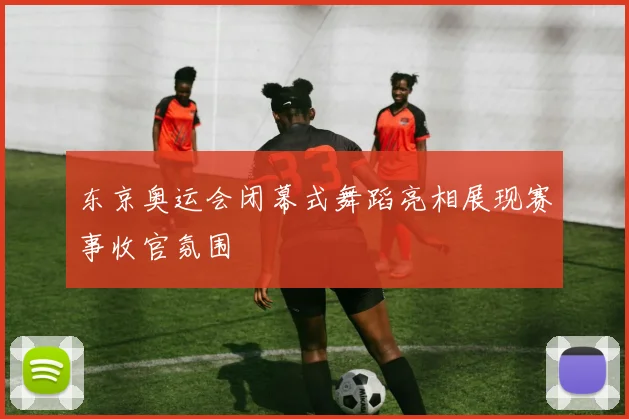 东京奥运会闭幕式舞蹈亮相展现赛事收官氛围
