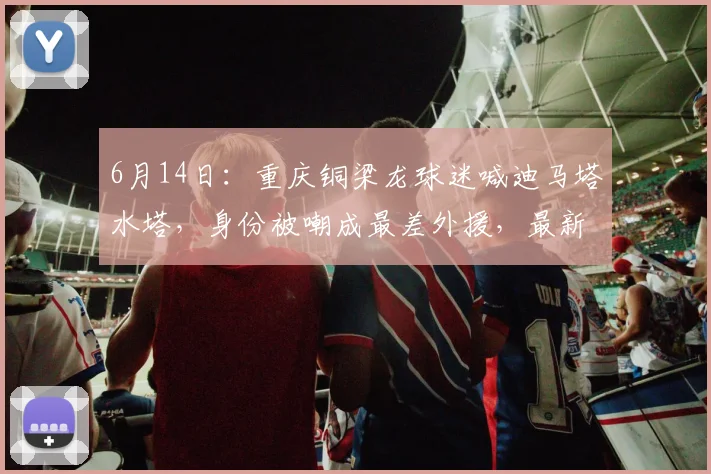 6月14日:重庆铜梁龙球迷喊迪马塔水塔,身份被嘲成最差外援,最新身价却涨到250万欧_比赛_变化_价值
