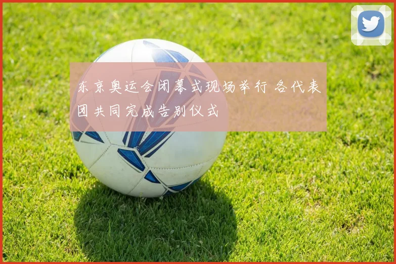 东京奥运会闭幕式现场举行 各代表团共同完成告别仪式