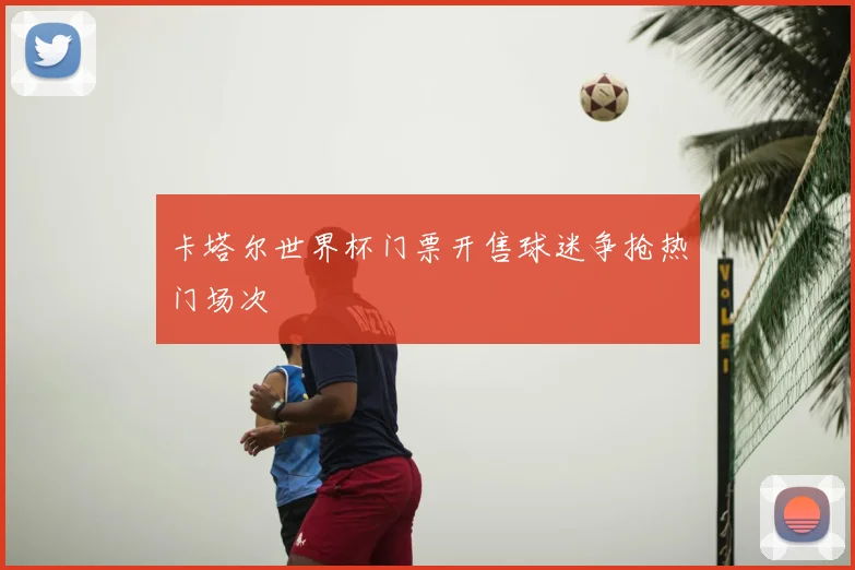 卡塔尔世界杯门票开售球迷争抢热门场次