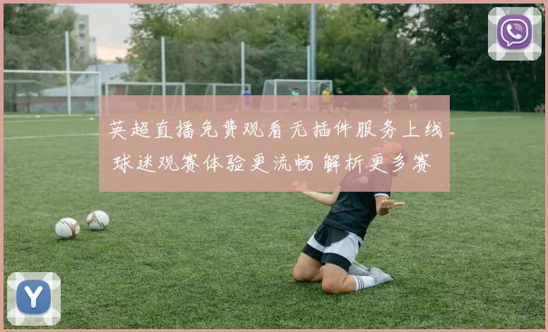 英超直播免费观看无插件服务上线 球迷观赛体验更流畅 解析更多赛事看点