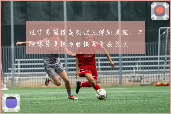 辽宁男篮摸高测试见弹跳差距，年轻球员争位与轮换考量成焦点