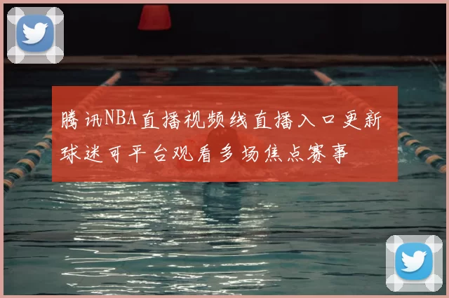 腾讯NBA直播视频线直播入口更新 球迷可平台观看多场焦点赛事