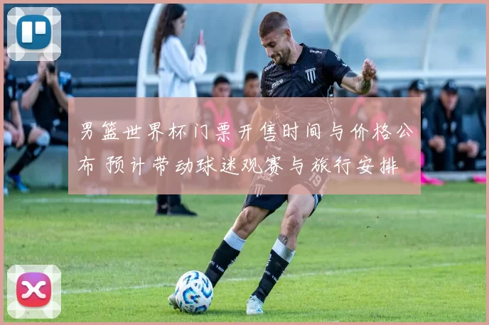 男篮世界杯门票开售时间与价格公布 预计带动球迷观赛与旅行安排