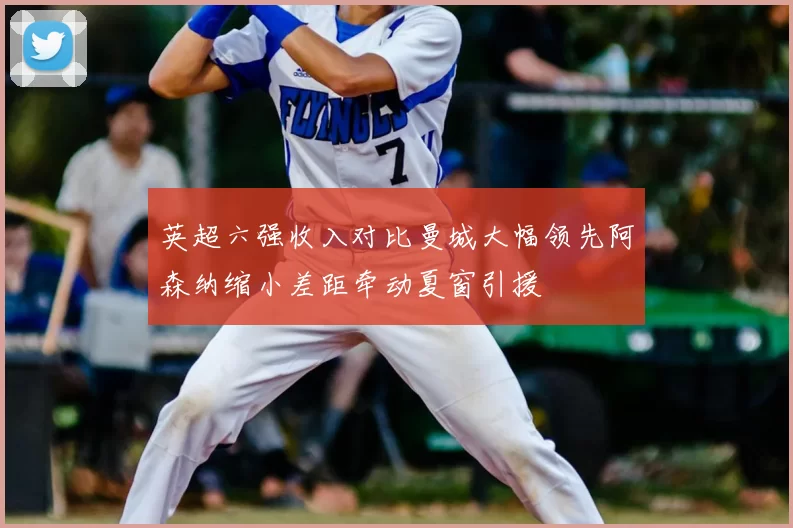 英超六强收入对比曼城大幅领先阿森纳缩小差距牵动夏窗引援