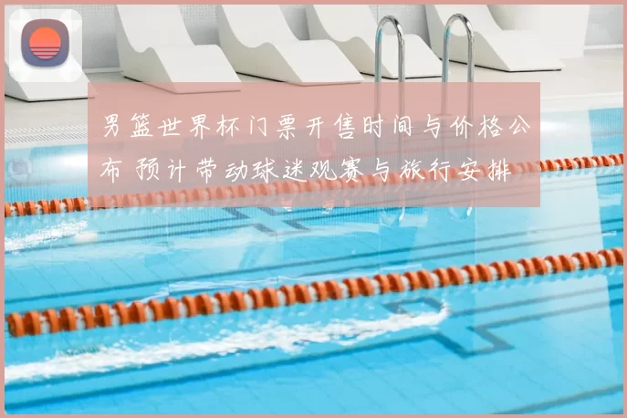 男篮世界杯门票开售时间与价格公布 预计带动球迷观赛与旅行安排