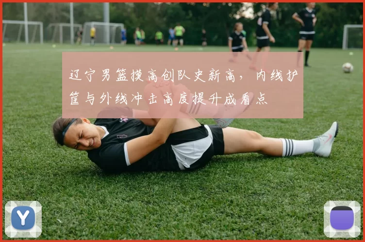 辽宁男篮摸高创队史新高，内线护筐与外线冲击高度提升成看点