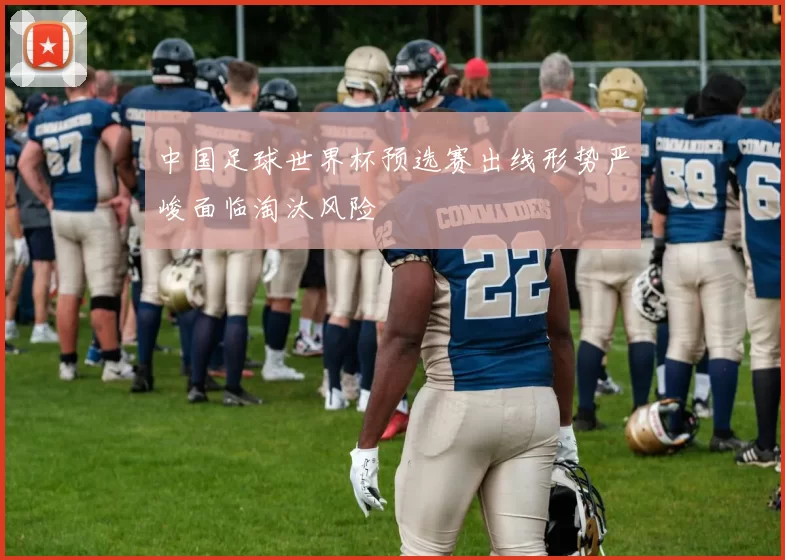 中国足球世界杯预选赛出线形势严峻面临淘汰风险