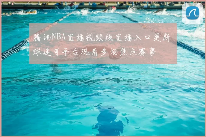 腾讯NBA直播视频线直播入口更新 球迷可平台观看多场焦点赛事