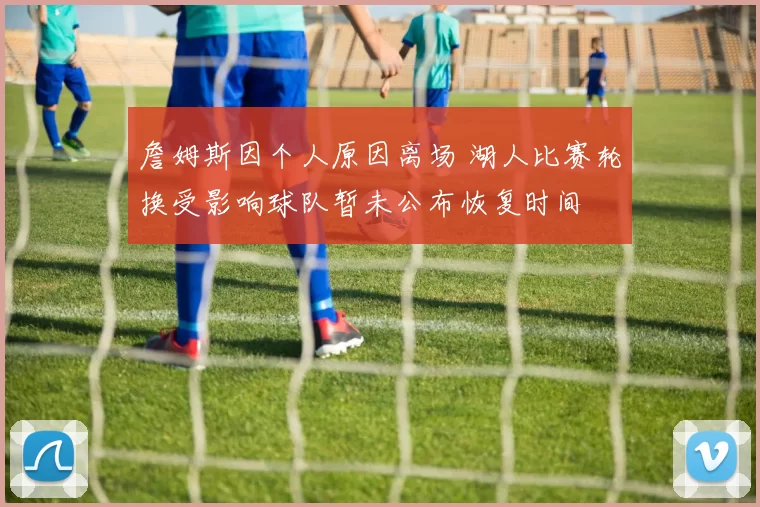 詹姆斯因个人原因离场 湖人比赛轮换受影响球队暂未公布恢复时间