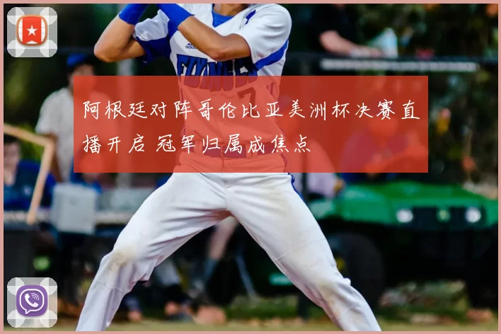 阿根廷对阵哥伦比亚美洲杯决赛直播开启 冠军归属成焦点