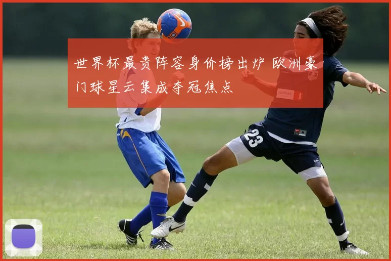 世界杯最贵阵容身价榜出炉 欧洲豪门球星云集成夺冠焦点