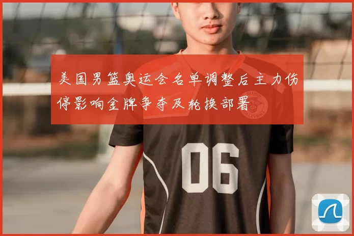 美国男篮奥运会名单调整后主力伤停影响金牌争夺及轮换部署