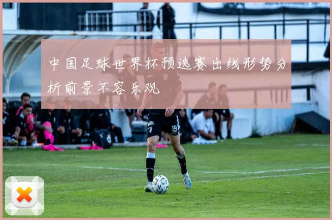 中国足球世界杯预选赛出线形势分析前景不容乐观