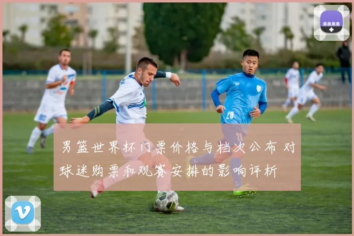 男篮世界杯门票价格与档次公布 对球迷购票和观赛安排的影响评析