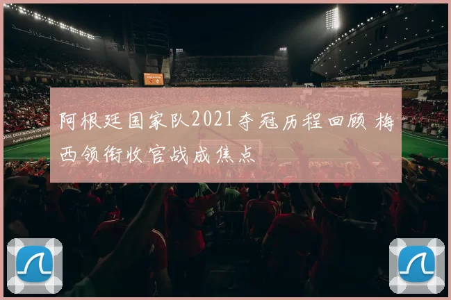 阿根廷国家队2021夺冠历程回顾 梅西领衔收官战成焦点
