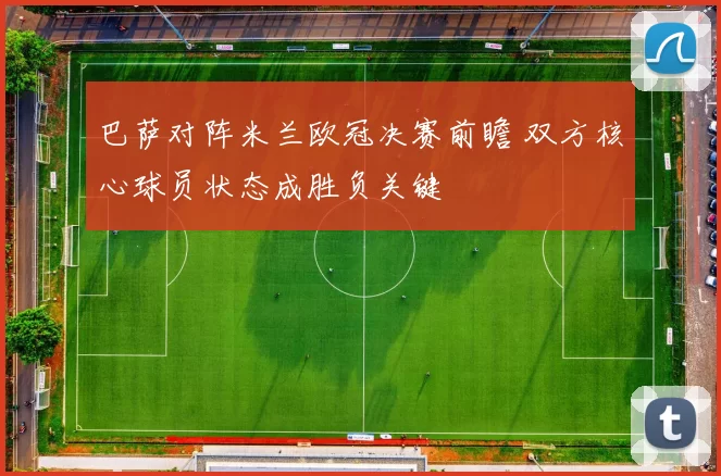 巴萨对阵米兰欧冠决赛前瞻 双方核心球员状态成胜负关键