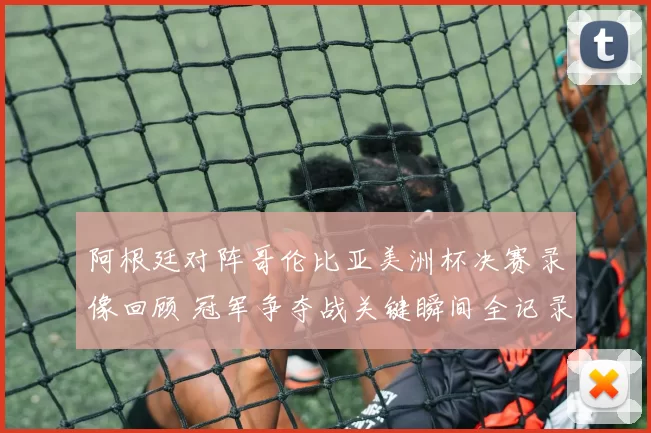 阿根廷对阵哥伦比亚美洲杯决赛录像回顾 冠军争夺战关键瞬间全记录