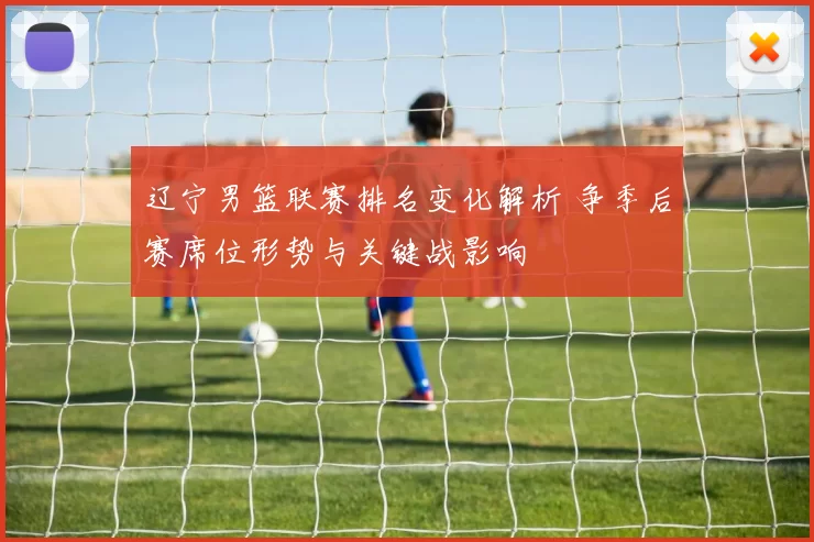 辽宁男篮联赛排名变化解析 争季后赛席位形势与关键战影响