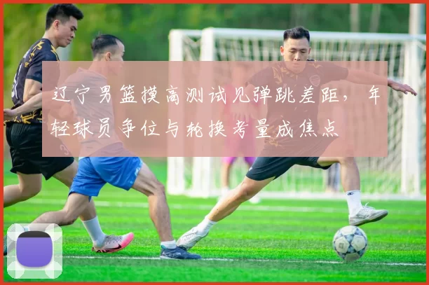 辽宁男篮摸高测试见弹跳差距，年轻球员争位与轮换考量成焦点