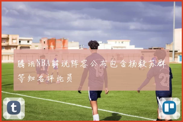 腾讯NBA解说阵容公布包含杨毅苏群等知名评论员