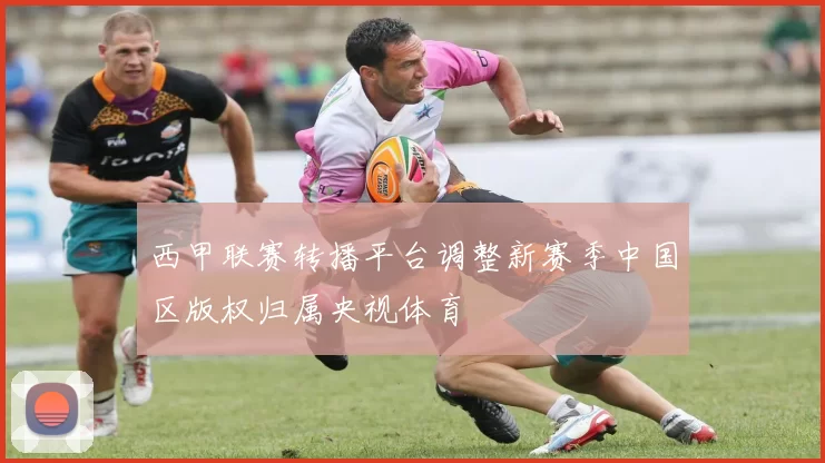 西甲联赛转播平台调整新赛季中国区版权归属央视体育
