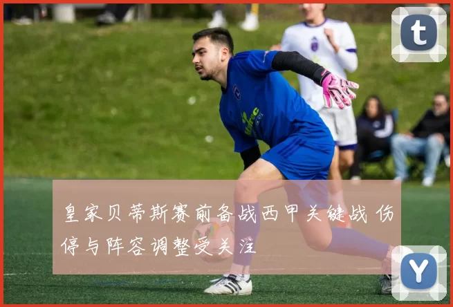皇家贝蒂斯赛前备战西甲关键战 伤停与阵容调整受关注