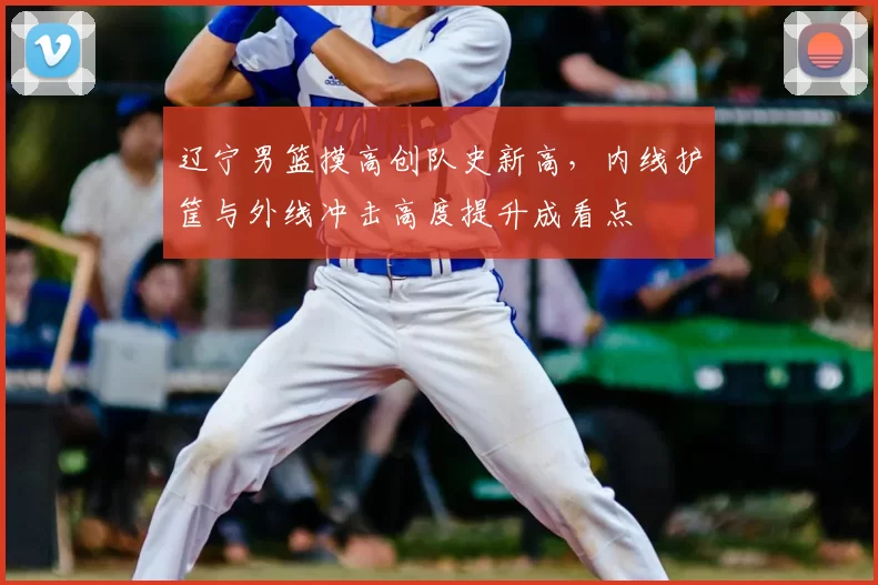 辽宁男篮摸高创队史新高，内线护筐与外线冲击高度提升成看点