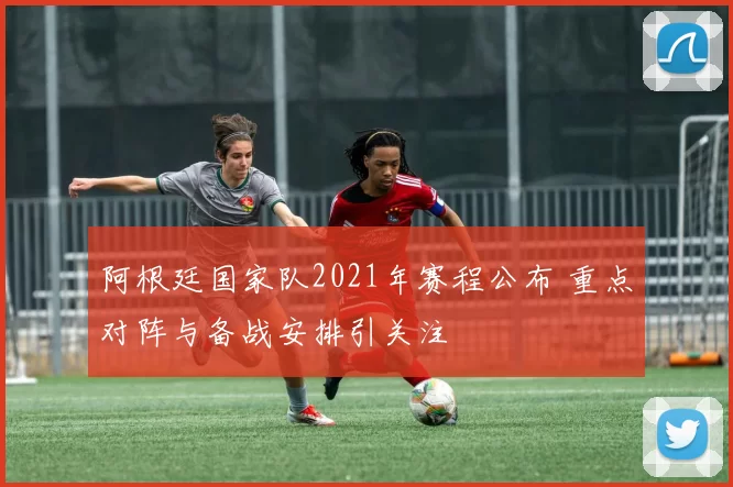 阿根廷国家队2021年赛程公布 重点对阵与备战安排引关注
