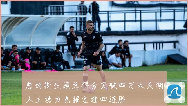 詹姆斯生涯总得分突破四万大关湖人主场力克掘金迎四连胜