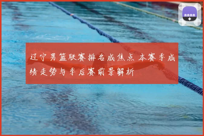 辽宁男篮联赛排名成焦点 本赛季成绩走势与季后赛前景解析