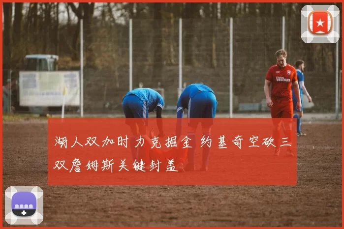 湖人双加时力克掘金 约基奇空砍三双詹姆斯关键封盖